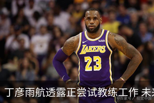 丁彦雨航透露正尝试教练工作 未来或投身青少年篮球事业
